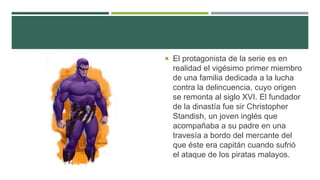  El protagonista de la serie es en
realidad el vigésimo primer miembro
de una familia dedicada a la lucha
contra la delincuencia, cuyo origen
se remonta al siglo XVI. El fundador
de la dinastía fue sir Christopher
Standish, un joven inglés que
acompañaba a su padre en una
travesía a bordo del mercante del
que éste era capitán cuando sufrió
el ataque de los piratas malayos.
 