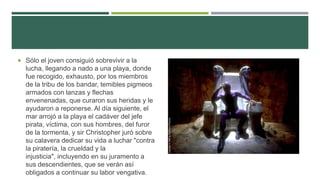  Sólo el joven consiguió sobrevivir a la
lucha, llegando a nado a una playa, donde
fue recogido, exhausto, por los miembros
de la tribu de los bandar, temibles pigmeos
armados con lanzas y flechas
envenenadas, que curaron sus heridas y le
ayudaron a reponerse. Al día siguiente, el
mar arrojó a la playa el cadáver del jefe
pirata, víctima, con sus hombres, del furor
de la tormenta, y sir Christopher juró sobre
su calavera dedicar su vida a luchar "contra
la piratería, la crueldad y la
injusticia", incluyendo en su juramento a
sus descendientes, que se verán así
obligados a continuar su labor vengativa.
 