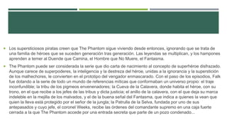  Los supersticiosos piratas creen que The Phantom sigue viviendo desde entonces, ignorando que se trata de
una familia de héroes que se suceden generación tras generación. Las leyendas se multiplican, y los hampones
aprenden a temer al Duende que Camina, el Hombre que No Muere, el Fantasma.
 The Phantom puede ser considerada la serie que dio carta de nacimiento al concepto de superhéroe disfrazado.
Aunque carece de superpoderes, la inteligencia y la destreza del héroe, unidas a la ignorancia y la superstición
de los malhechores, le convierten en el prototipo del vengador enmascarado. Con el paso de los episodios, Falk
fue dotando a la serie de todo un mundo de referencias míticas que conformaban un universo propio: el traje
inconfundible; la tribu de los pigmeos envenenadores; la Cueva de la Calavera, donde habita el héroe, con su
trono, en el que recibe a los jefes de las tribus y dicta justicia; el anillo de la calavera, con el que deja su marca
indeleble en la mejilla de los malvados, y el de la buena señal del Fantasma, que indica a quienes la vean que
quien la lleva está protegido por el señor de la jungla; la Patrulla de la Selva, fundada por uno de sus
antepasados y cuyo jefe, el coronel Weeks, recibe las órdenes del comandante supremo en una caja fuerte
cerrada a la que The Phantom accede por una entrada secreta que parte de un pozo condenado...
 