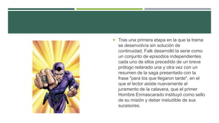  Tras una primera etapa en la que la trama
se desenvolvía sin solución de
continuidad, Falk desarrolló la serie como
un conjunto de episodios independientes
cada uno de ellos precedido de un breve
prólogo reiterado una y otra vez con un
resumen de la saga presentado con la
frase "para los que llegaron tarde", en el
que el lector asiste nuevamente al
juramento de la calavera, que el primer
Hombre Enmascarado instituyó como sello
de su misión y deber ineludible de sus
sucesores.
 