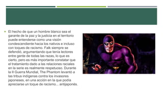  El hecho de que un hombre blanco sea el
garante de la paz y la justicia en el territorio
puede entenderse como una visión
condescendiente hacia los nativos e incluso
con toques de racismo. Falk siempre se
defendió, argumentando que tenía lectores
entre gente de todas las razas, lo que es
cierto, pero es más importante constatar que
el tratamiento dado a las relaciones raciales
en la serie es realmente respetuoso. Durante
la II Guerra Mundial, The Phantom levantó a
las tribus indígenas contra los invasores
japoneses, en una acción en la que podía
apreciarse un toque de racismo... antijaponés.
 