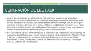 SEPARACIÓN DE LEE FALK
 A partir de mediados de los años setenta, Falk abandonó una de las características
principales de su serie, el realismo, incorporando algunas tramas que se adentraban en el
mundo de la fantasía desatada, con extraterrestres, hombres hormiga, una isla en la que
convivían toda clase de fieras sin el menor problema, una playa con arenas de oro... Hasta
entonces, la inteligencia y el valor del Hombre Enmascarado eran los únicos motores de la
acción, aprovechando la superstición y la ignorancia de los malvados.
 Lee Falk impuso algunas condiciones para la continuidad de su personaje, la principal de las
cuales era que la historia que se iba a contar en la serie sería sólo la del 21º Phantom. Pese
a ello, los episodios dedicados a narrar aventuras de los predecesores de Kit Walker
abundan en la serie, aprovechando uno de los elementos míticos de la saga creada por
Falk, las Crónicas de The Phantom.
 
