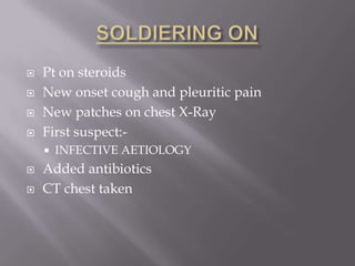    Pt on steroids
   New onset cough and pleuritic pain
   New patches on chest X-Ray
   First suspect:-
       INFECTIVE AETIOLOGY
   Added antibiotics
   CT chest taken
 