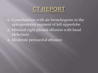    Consolidation with air bronchogram in the
    apicoposterior segment of left upperlobe
   Minimal right pleural effusion with basal
    atelectasis
   Moderate pericardial effusion
 