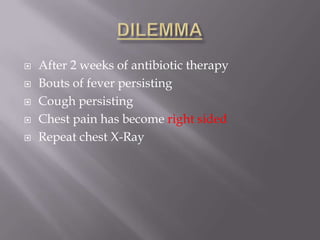    After 2 weeks of antibiotic therapy
   Bouts of fever persisting
   Cough persisting
   Chest pain has become right sided
   Repeat chest X-Ray
 