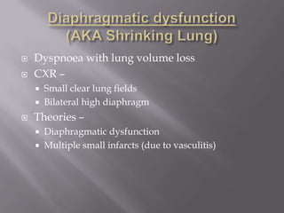    Dyspnoea with lung volume loss
   CXR –
       Small clear lung fields
       Bilateral high diaphragm
   Theories –
       Diaphragmatic dysfunction
       Multiple small infarcts (due to vasculitis)
 