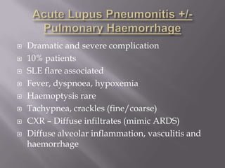    Dramatic and severe complication
   10% patients
   SLE flare associated
   Fever, dyspnoea, hypoxemia
   Haemoptysis rare
   Tachypnea, crackles (fine/coarse)
   CXR – Diffuse infiltrates (mimic ARDS)
   Diffuse alveolar inflammation, vasculitis and
    haemorrhage
 