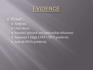    Pt had :-
     Arthritis
     Oral ulcers
     Serositis (pleural and pericardial effusions)
     Anaemia + High LDH + DCT positivity
     Anti ds-DNA positivity
 