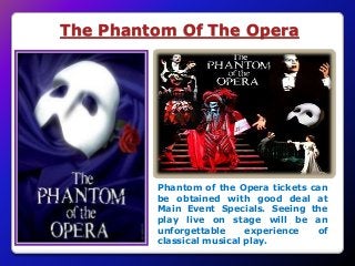 The Phantom Of The Opera
Phantom of the Opera tickets can
be obtained with good deal at
Main Event Specials. Seeing the
play live on stage will be an
unforgettable experience of
classical musical play.
 