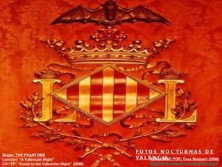 Grupo: THE PHANTOMS Cancion: “A Valencian Night” CD / EP: “Come to the Valencian Night” (2008) REALIZADO POR: Txus Bixquert (2008) http:// www.myspace.com / txusbixquert FOTOS NOCTURNAS DE VALENCIA 