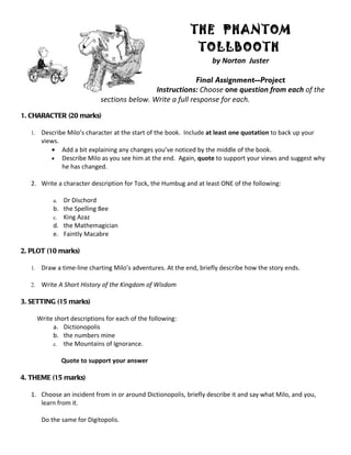 THE PHANTOM
                                                                 TOLLBOOTH
                                                                      by Norton Juster

                                                              Final Assignment--Project
                                                Instructions: Choose one question from each of the
                               sections below. Write a full response for each.
1. CHARACTER (20 marks)

   1.    Describe Milo’s character at the start of the book. Include at least one quotation to back up your
         views.
            • Add a bit explaining any changes you’ve noticed by the middle of the book.
            • Describe Milo as you see him at the end. Again, quote to support your views and suggest why
                he has changed.

   2. Write a character description for Tock, the Humbug and at least ONE of the following:

             a. Dr Dischord
             b. the Spelling Bee
             c. King Azaz
             d. the Mathemagician
             e. Faintly Macabre

2. PLOT (10 marks)

   1.    Draw a time-line charting Milo’s adventures. At the end, briefly describe how the story ends.

   2.    Write A Short History of the Kingdom of Wisdom

3. SETTING (15 marks)

        Write short descriptions for each of the following:
             a. Dictionopolis
             b. the numbers mine
             c. the Mountains of Ignorance.

                  Quote to support your answer

4. THEME (15 marks)

   1. Choose an incident from in or around Dictionopolis, briefly describe it and say what Milo, and you,
      learn from it.

         Do the same for Digitopolis.
 
