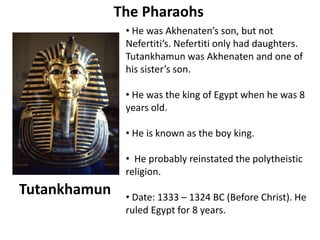The Pharaohs 
• He was Akhenaten’s son, but not 
Nefertiti’s. Nefertiti only had daughters. 
Tutankhamun was Akhenaten and one of 
his sister’s son. 
• He was the king of Egypt when he was 8 
years old. 
• He is known as the boy king. 
• He probably reinstated the polytheistic 
religion. 
• Date: 1333 – 1324 BC (Before Christ). He 
ruled Egypt for 8 years. 
Tutankhamun 
 