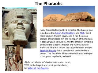 The Pharaohs 
• Abu Simbel is formed by 2 temples. The biggest one 
is dedicated to Amun, Ra-Horakhty, and Ptah, the 3 
main Gods in Ancient Egypt, and it has 4 colossal 
statues of Ramesses II in the front part of the temple. 
It took 20 years to build it. And the smallest temple is 
dedicated to Goddess Hathor and Ramesses wife 
Nefertari. This was in fact the second time in ancient 
Egyptian history that a temple was dedicated to a 
queen. The first time, Akhenaten dedicated a temple 
to his great royal wife, Nefertiti. 
• Nefertari Meritmut’s lavishly decorated tomb, 
QV66, is the largest and most spectacular in 
the Valley of the Queens. 
 
