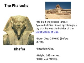 The Pharaohs 
Khafra 
• He built the second largest 
Pyramid of Giza. Some egyptologists 
say that he was the builder of the 
Great Sphinx of Giza. 
• Date: Circa 2540 BC (Before 
Christ). 
• Location: Giza. 
• Height: 143 metres. 
• Base: 215 metres. 
 