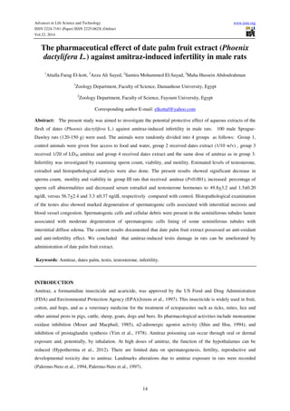 Advances in Life Science and Technology www.iiste.org
ISSN 2224-7181 (Paper) ISSN 2225-062X (Online)
Vol.22, 2014
14
The pharmaceutical efferct of date palm fruit extract (Phoenix
dactylifera L.) against amitraz-induced infertility in male rats
1
Attalla Farag El-kott, 2
Azza Ali Sayed, 2
Samira Mohammed El-Sayad, 2
Maha Hussein Abdoulrahman
1
Zoology Department, Faculty of Science, Damanhour University, Egypt
2
Zoology Department, Faculty of Science, Fayoum University, Egypt
Corresponding author E-mail: elkottaf@yahoo.com
Abstract: The present study was aimed to investigate the potential protective effect of aqueous extracts of the
flesh of dates (Phoenix dactylifera L.) against amitraz-induced infertility in male rats. 100 male Sprague-
Dawley rats (120-150 g) were used. The animals were randomly divided into 4 groups as follows: Group 1,
control animals were given free access to food and water, group 2 received dates extract (1/10 w/v) , group 3
received 1/20 of LD50 amitraz and group 4 received dates extract and the same dose of amitraz as in group 3.
Infertility was investigated by examining sperm count, viability, and motility. Estimated levels of testosterone,
estradiol and histopathological analysis were also done. The present results showed significant decrease in
sperms count, motility and viability in group III rats that received amitraz (P<0.001), increased percentage of
sperm cell abnormalities and decreased serum estradiol and testosterone hormones to 49.8+3.2 and 1.5±0.20
ng/dL versus 56.7+2.4 and 3.3 ±0.37 ng/dL respectively compared with control. Histopathological examination
of the testes also showed marked degeneration of spermatogenic cells associated with interstitial necrosis and
blood vessel congestion. Spermatogenic cells and cellular debris were present in the seminiferous tubules lumen
associated with moderate degeneration of spermatogenic cells lining of some seminiferous tubules with
interstitial diffuse edema. The current results documented that date palm fruit extract possessed an anti-oxidant
and anti-infertility effect. We concluded that amitraz-induced testis damage in rats can be ameliorated by
administration of date palm fruit extract.
Keywords: Amitraz, dates palm, testis, testosterone, infertility.
INTRODUCTION
Amitraz, a formamidine insecticide and acaricide, was approved by the US Food and Drug Administration
(FDA) and Environmental Protection Agency (EPA)(Jorens et al., 1997). This insecticide is widely used in fruit,
cotton, and hops, and as a veterinary medicine for the treatment of ectoparasites such as ticks, mites, lice and
other animal pests in pigs, cattle, sheep, goats, dogs and bees. Its pharmacological activities include monoamine
oxidase inhibition (Moser and Macphail, 1985), α2-adrenergic agonist activity (Shin and Hsu, 1994), and
inhibition of prostaglandin synthesis (Yim et al., 1978). Amitraz poisoning can occur through oral or dermal
exposure and, potentially, by inhalation. At high doses of amitraz, the function of the hypothalamus can be
reduced (Hypothermia et al., 2012). There are limited data on spermatogenesis, fertility, reproductive and
developmental toxicity due to amitraz. Landmarks alterations due to amitraz exposure in rats were recorded
(Palermo-Neto et al., 1994, Palermo-Neto et al., 1997).
 