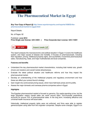 The Pharmaceutical Market in Egypt

    Buy Your Copy of Report @ http://www.reportsnreports.com/reports/169855-the-
    pharmaceutical-market-in-egypt.html

    Report Details:

    No. of Pages: 82

    Published: June 2012
    Price Single user license: US $ 3835 |         Price Corporate User License: US $ 14381




    The report analyzes the macroeconomic and political situation in Egypt. It covers the healthcare
    system, and major causes of disease and mortality. It focuses on pharmaceuticals, including
    their regulation, pricing, intellectual property rights, and counterfeits. It examines pharmaceutical
    sales, manufacturing, trade, and major multinationals and local companies.

    Features and benefits

   Understand the key pharmaceutical market characteristics, including total market size, growth
    drivers and resistors and overall market attractiveness.
   Evaluate the latest political situation and healthcare reforms and how they impact the
    pharmaceutical market.
   Develop an understanding of the intellectual property and regulatory environment and how
    these can affect your product launch strategy.
   Gain insight into controversial pricing issues, which have held back prices and hit profits.
   Assess the major domestic and overseas pharma companies active in Egypt.

    Highlights

    The Egyptian pharmaceutical market is focused on generics. Per capita spending is low, but the
    large population means overall sales are worth around $3bn. Out-of-pocket expenditure
    accounts for around 75% of pharmaceutical sales. In the long term, increasing affluence and
    universal health insurance will boost sales.

    Historically, intellectual property rights were not enforced, and firms were able to register
    generics/copies using data from the originator companies. Despite some changes, Egypt is on
 