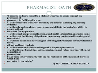 PHARMACIST OATH
 "I promise to devote myself to a lifetime of service to others through the
profession of
 pharmacy. In fulfilling this vow:
 • I will consider the welfare of humanity and relief of suffering my primary
concerns.
 • I will apply my knowledge, experience, and skills to the best of my ability to
assure optimal
 outcomes for my patients.
 • I will respect and protect all personal and health information entrusted to me.
 • I will accept the lifelong obligation to improve my professional knowledge and
competence.
 • I will hold myself and my colleagues to the highest principles of our profession’s
moral,
 ethical and legal conduct.
 • I will embrace and advocate changes that improve patient care.
 • I will utilize my knowledge, skills, experiences, and values to prepare the next
generation of
 pharmacists.
 I take these vows voluntarily with the full realization of the responsibility with
which I am
 entrusted by the public.”
 By MOHAMMED YASER HUSSAIN
 