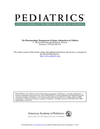 The Pharmacologic Management of Status Asthmaticus in Children
                     C. Warren Bierman and William E. Pierson
                            Pediatrics 1974;54;245-247


The online version of this article, along with updated information and services, is located on
                                    the World Wide Web at:
                                   http://www.pediatrics.org




 PEDIATRICS is the official journal of the American Academy of Pediatrics. A monthly publication, it
 has been published continuously since 1948. PEDIATRICS is owned, published, and trademarked by the
 American Academy of Pediatrics, 141 Northwest Point Boulevard, Elk Grove Village, Illinois, 60007.
 Copyright © 1974 by the American Academy of Pediatrics. All rights reserved. Print ISSN: 0031-4005.
 Online ISSN: 1098-4275.




          Downloaded from www.pediatrics.org. Provided by Health Internetwork on September 11, 2010
 