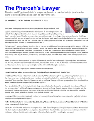 The Pharoah's Lawyer
The deposed Egyptian dictator's lawyer explains in an exclusive interview how he
plans to defend a man once seen as above the law.

BY MOHAMED FADEL FAHMY |NOVEMBER 2, 2011



http://www.foreignpolicy.com/articles/2011/11/02/pharaohs_lawyer_mubarak_trial

Egyptian pro-democracy protesters took to the streets on Jan. 25 demanding economic and
political reform. Eighteen days later, Hosni Mubarak stepped down, ending his 30-year reign as
Egypt's unchecked leader. The ailing former president was detained on April 13 on charges of corruption and ordering the killing of
protesters, but little was seen or heard from him until Aug. 3, when the world saw a broken Mubarak wheeled into a courtroom on a
hospital gurney. His words that day, "Yes, I am here. I deny all these accusations completely," are all Egyptians have heard -- from the
man they once called "pharaoh" -- since his resignation Feb. 11.

The ex-president's two sons, Alaa and Gamal, are also on trial, and Fareed ElDeeb, a former prosecutor practicing law since 1971, has
represented the Mubarak family since April. ElDeeb is a famous trial lawyer in Egypt, with a long resume of representing high-profile
clients, including Azzam Azzam, convicted in 1997 for spying for Israel, and Talat Mustapha, a real estate tycoon currently serving 15
years in prison for killing his Lebanese girlfriend. Over the years, ElDeeb has also represented famous public figures such as the Nobel
Prize-winning writer Naguib Mahfouz; award-winning actress Yousra, belly dancer Fifi Abdo, and the family of late president Anwar
Sadat.

But the Mubaraks are without question his highest-profile case yet, and one that has millions of Egyptians glued to their television
sets. The trial, which has been postponed several times, is scheduled to resume on Dec. 28. It includes a criminal case and hundreds
of civil complaints, filed by lawyers representing the families of those killed during the revolution.

Mohamed Fadel Fahmy caught up with ElDeeb at his home in Cairo. Excerpts:

Foreign Policy: How are the former president and the Mubarak family coping with their situation now?

Farid ElDeeb: Mubarak does not comment much. He only asks, "What is the next step?" He is used to secrecy. What amazes me is
that I have never heard him badmouth anyone, even those who attack him. I asked him once how it feels not to be free. He
responded, "Since when have I been free? I was never able go out freely. The security [forces] surrounded me all the time. I could not
walk to the garden, cinema, or take to the streets. I got used to it."

There is no doubt the life of the family that lived in the presidential palace for 30 years has turned upside down. Suzanne Mubarak
[the former president's wife] is suffering constantly over the future of her family. She visits Mubarak daily in the hospital, with the
permission of the general prosecutor, then returns to her home at night. Alaa Mubarak's son Omar had been studying and taking
exams at home but this semester he returned to his American school in Cairo.

In dealing with [former president Mubarak], I realized he is a very kind man who may have made mistakes like any leader but never
meant to intentionally damage his country.

FP: The Illicit Gains Authority announced on Oct. 16 that they "discovered" that Mubarak's sons Alaa and Gamal hold $340 million
in now-frozen assets in Switzerland.

ElDeeb: You mean the "Oct. 16 television freezing," is what I call it. It is shocking because the general prosecutor froze their assets on
Feb. 28. In legal terms it's called a "ban on disposition of assets." I think those behind the second announcement imagine that their
media stunt will serve their interest in retrieving the millions from Switzerland. They are taking the wrong path.
 