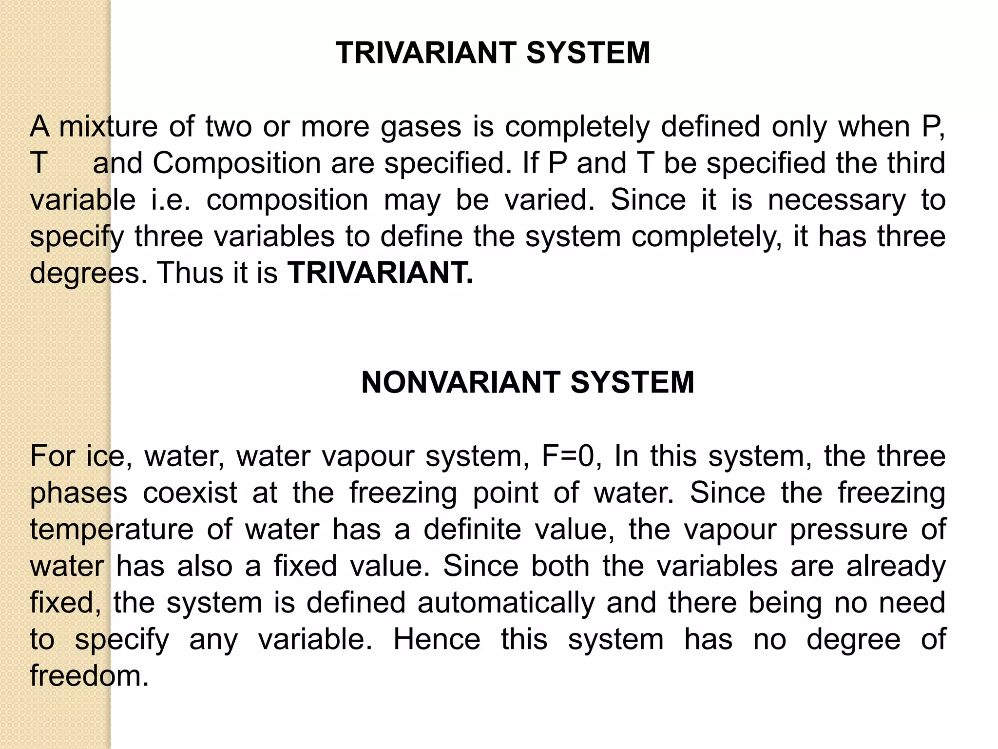 TRIVARIANT SYSTEM
A mixture of two or more gases is completely defined only when P,
T and Composition are specified. If P and T be specified the third
variable i.e. composition may be varied. Since it is necessary to
specify three variables to define the system completely, it has three
degrees. Thus it is TRIVARIANT.

NONVARIANT SYSTEM
For ice, water, water vapour system, F=0, In this system, the three
phases coexist at the freezing point of water. Since the freezing
temperature of water has a definite value, the vapour pressure of
water has also a fixed value. Since both the variables are already
fixed, the system is defined automatically and there being no need
to specify any variable. Hence this system has no degree of
freedom.

 