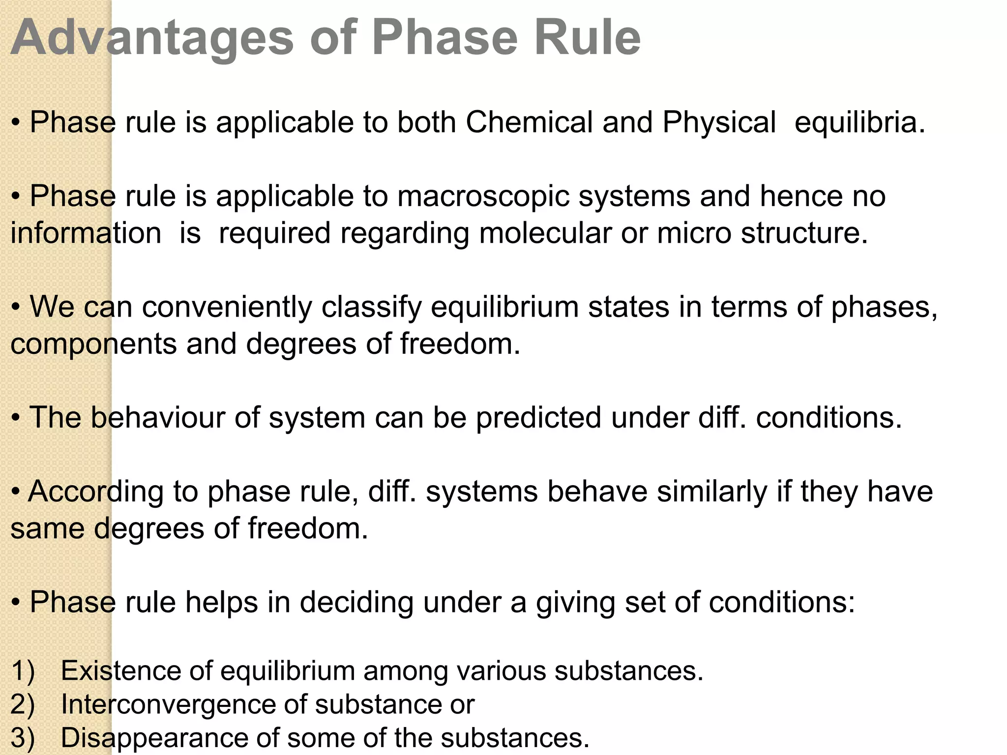 Advantages of Phase Rule
• Phase rule is applicable to both Chemical and Physical equilibria.
• Phase rule is applicable to macroscopic systems and hence no
information is required regarding molecular or micro structure.
• We can conveniently classify equilibrium states in terms of phases,
components and degrees of freedom.
• The behaviour of system can be predicted under diff. conditions.
• According to phase rule, diff. systems behave similarly if they have
same degrees of freedom.

• Phase rule helps in deciding under a giving set of conditions:
1) Existence of equilibrium among various substances.
2) Interconvergence of substance or
3) Disappearance of some of the substances.

 