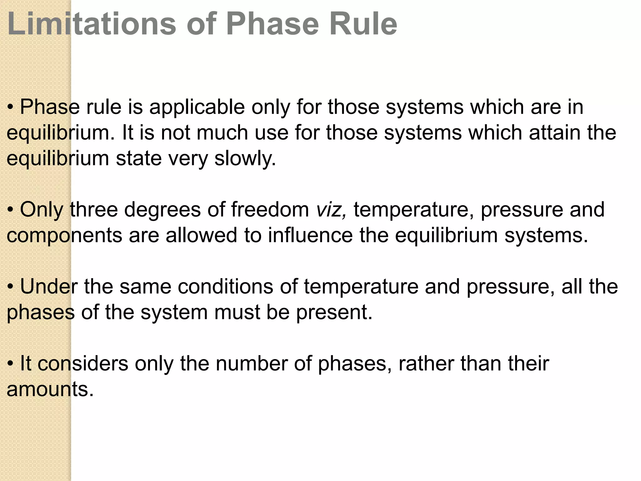 Limitations of Phase Rule
• Phase rule is applicable only for those systems which are in
equilibrium. It is not much use for those systems which attain the
equilibrium state very slowly.
• Only three degrees of freedom viz, temperature, pressure and
components are allowed to influence the equilibrium systems.
• Under the same conditions of temperature and pressure, all the
phases of the system must be present.
• It considers only the number of phases, rather than their
amounts.

 