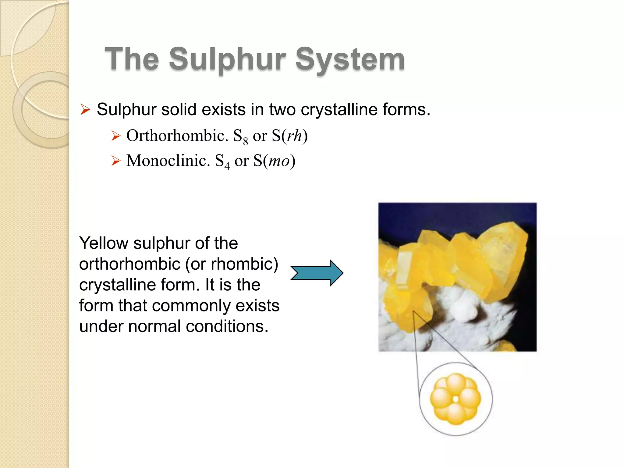 The Sulphur System
 Sulphur solid exists in two crystalline forms.
 Orthorhombic. S8 or S(rh)

 Monoclinic. S4 or S(mo)

Yellow sulphur of the
orthorhombic (or rhombic)
crystalline form. It is the
form that commonly exists
under normal conditions.

 