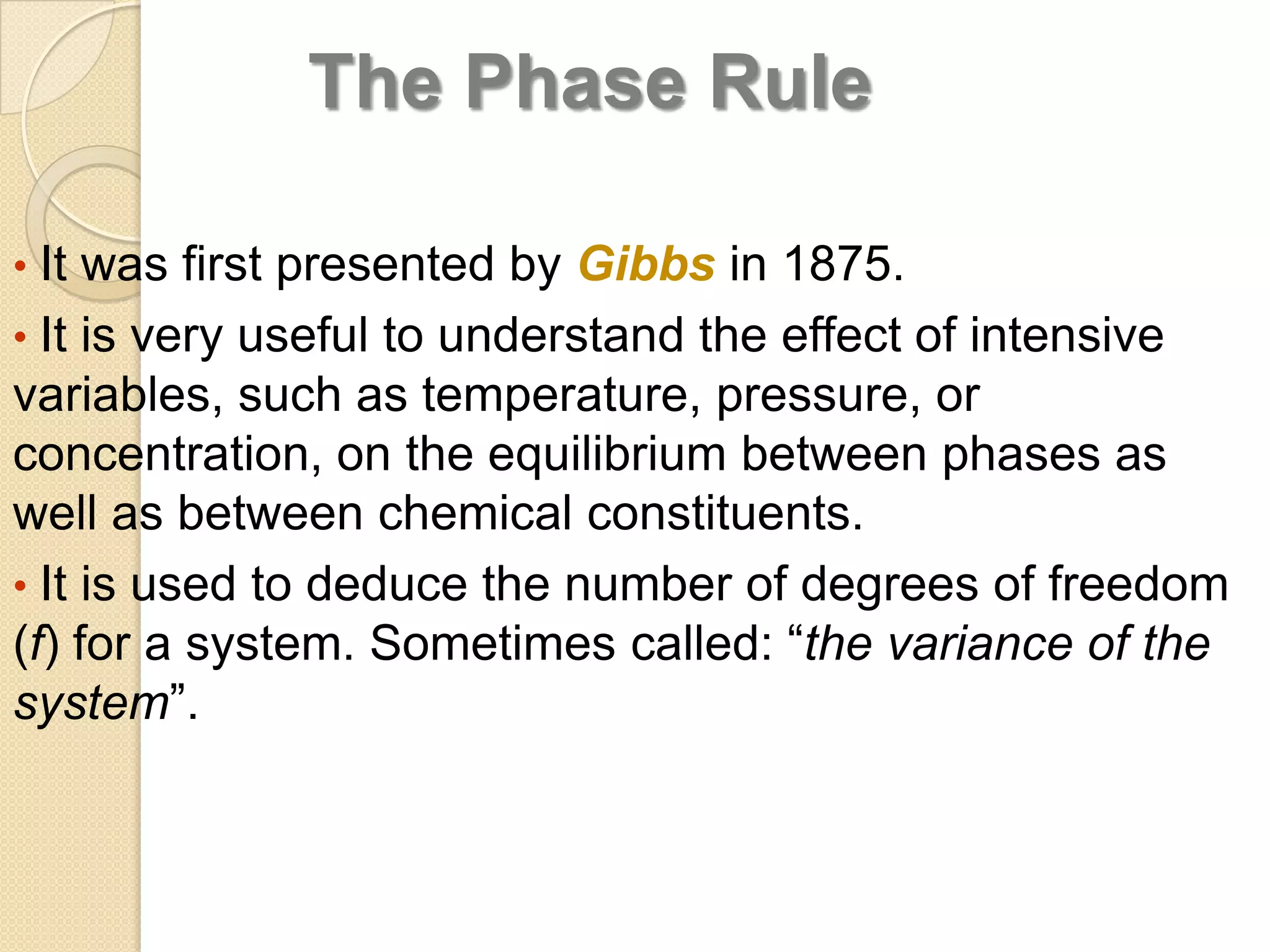 The Phase Rule
• It was first presented by Gibbs in 1875.
• It is very useful to understand the effect of intensive

variables, such as temperature, pressure, or
concentration, on the equilibrium between phases as
well as between chemical constituents.
• It is used to deduce the number of degrees of freedom
(f) for a system. Sometimes called: “the variance of the
system”.

 