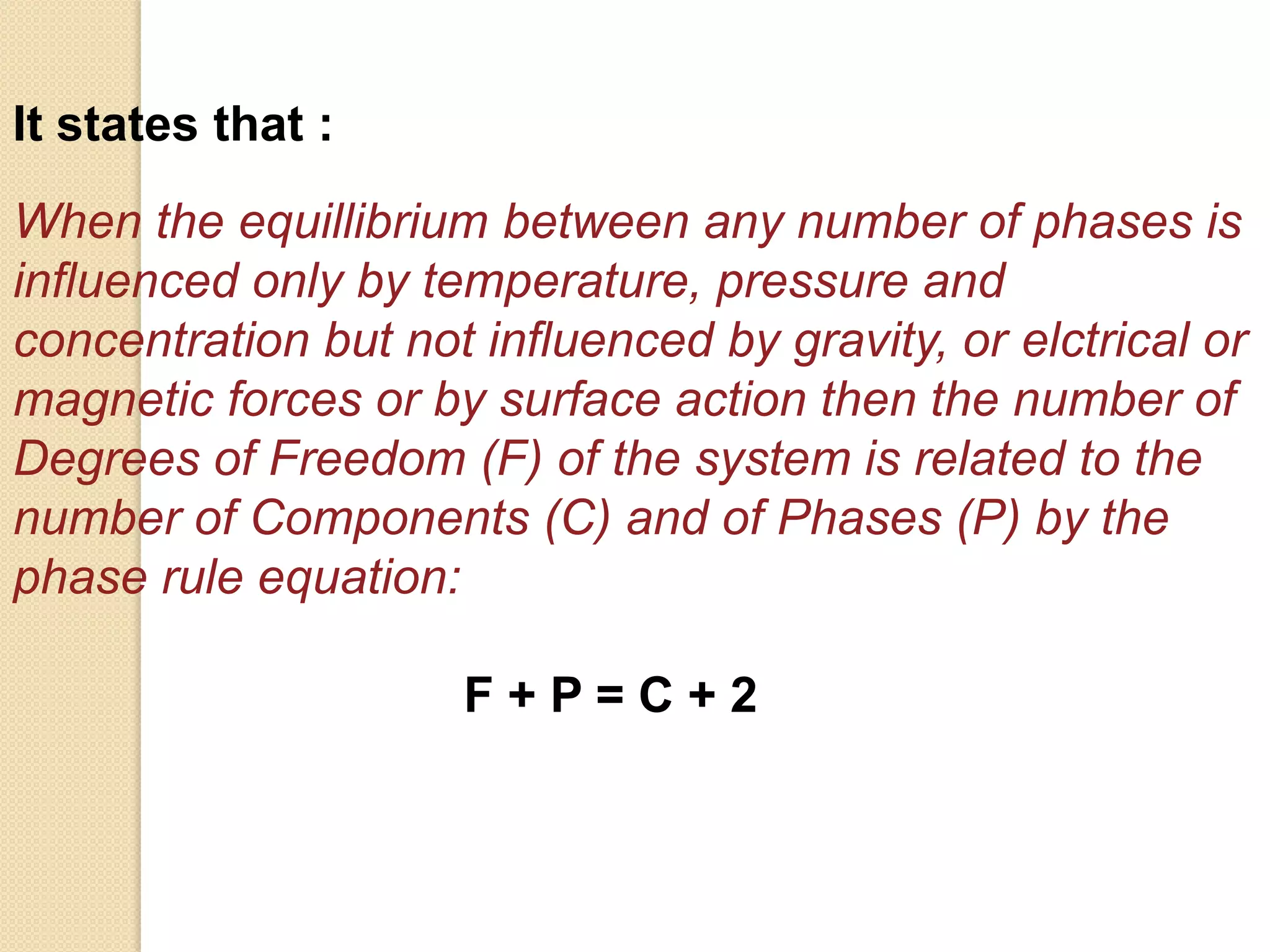 It states that :
When the equillibrium between any number of phases is
influenced only by temperature, pressure and
concentration but not influenced by gravity, or elctrical or
magnetic forces or by surface action then the number of
Degrees of Freedom (F) of the system is related to the
number of Components (C) and of Phases (P) by the
phase rule equation:

F+P=C+2

 
