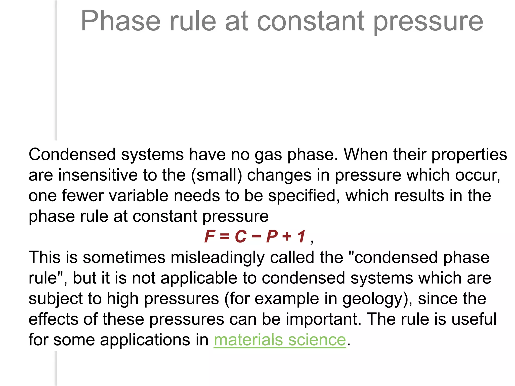 Phase rule at constant pressure

Condensed systems have no gas phase. When their properties
are insensitive to the (small) changes in pressure which occur,
one fewer variable needs to be specified, which results in the
phase rule at constant pressure
F=C−P+1,
This is sometimes misleadingly called the "condensed phase
rule", but it is not applicable to condensed systems which are
subject to high pressures (for example in geology), since the
effects of these pressures can be important. The rule is useful
for some applications in materials science.

 