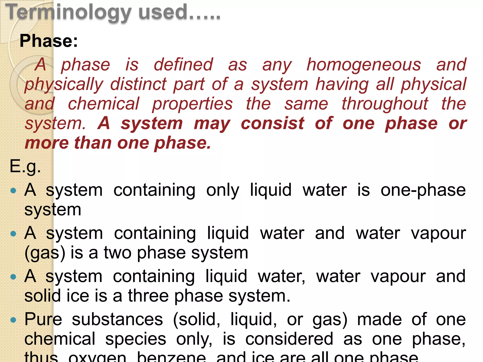 Terminology used…..
Phase:
A phase is defined as any homogeneous and
physically distinct part of a system having all physical
and chemical properties the same throughout the
system. A system may consist of one phase or
more than one phase.
E.g.
 A system containing only liquid water is one-phase
system
 A system containing liquid water and water vapour
(gas) is a two phase system
 A system containing liquid water, water vapour and
solid ice is a three phase system.
 Pure substances (solid, liquid, or gas) made of one
chemical species only, is considered as one phase,

 