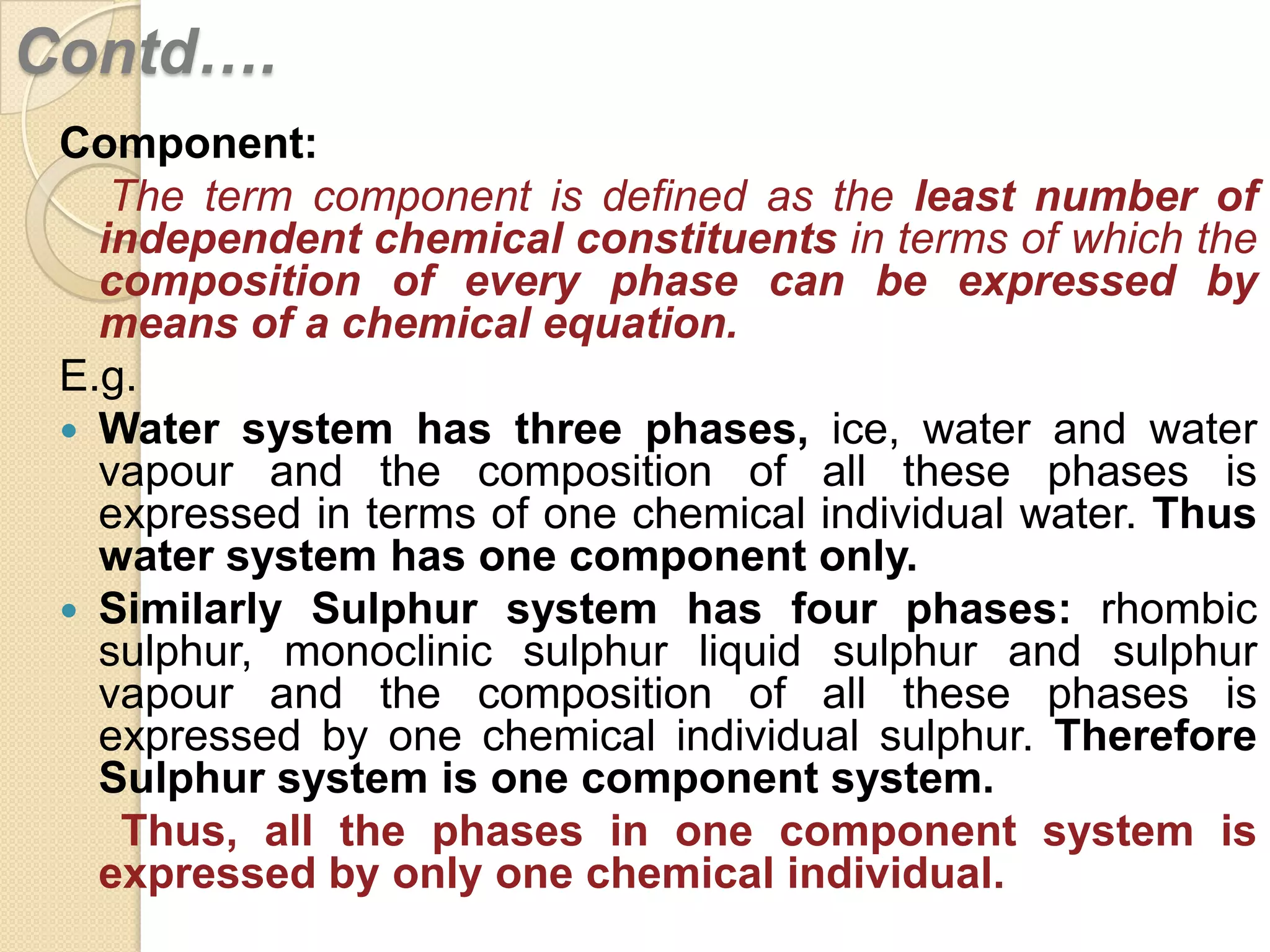Contd….
Component:
The term component is defined as the least number of
independent chemical constituents in terms of which the
composition of every phase can be expressed by
means of a chemical equation.
E.g.
 Water system has three phases, ice, water and water
vapour and the composition of all these phases is
expressed in terms of one chemical individual water. Thus
water system has one component only.
 Similarly Sulphur system has four phases: rhombic
sulphur, monoclinic sulphur liquid sulphur and sulphur
vapour and the composition of all these phases is
expressed by one chemical individual sulphur. Therefore
Sulphur system is one component system.
Thus, all the phases in one component system is
expressed by only one chemical individual.

 