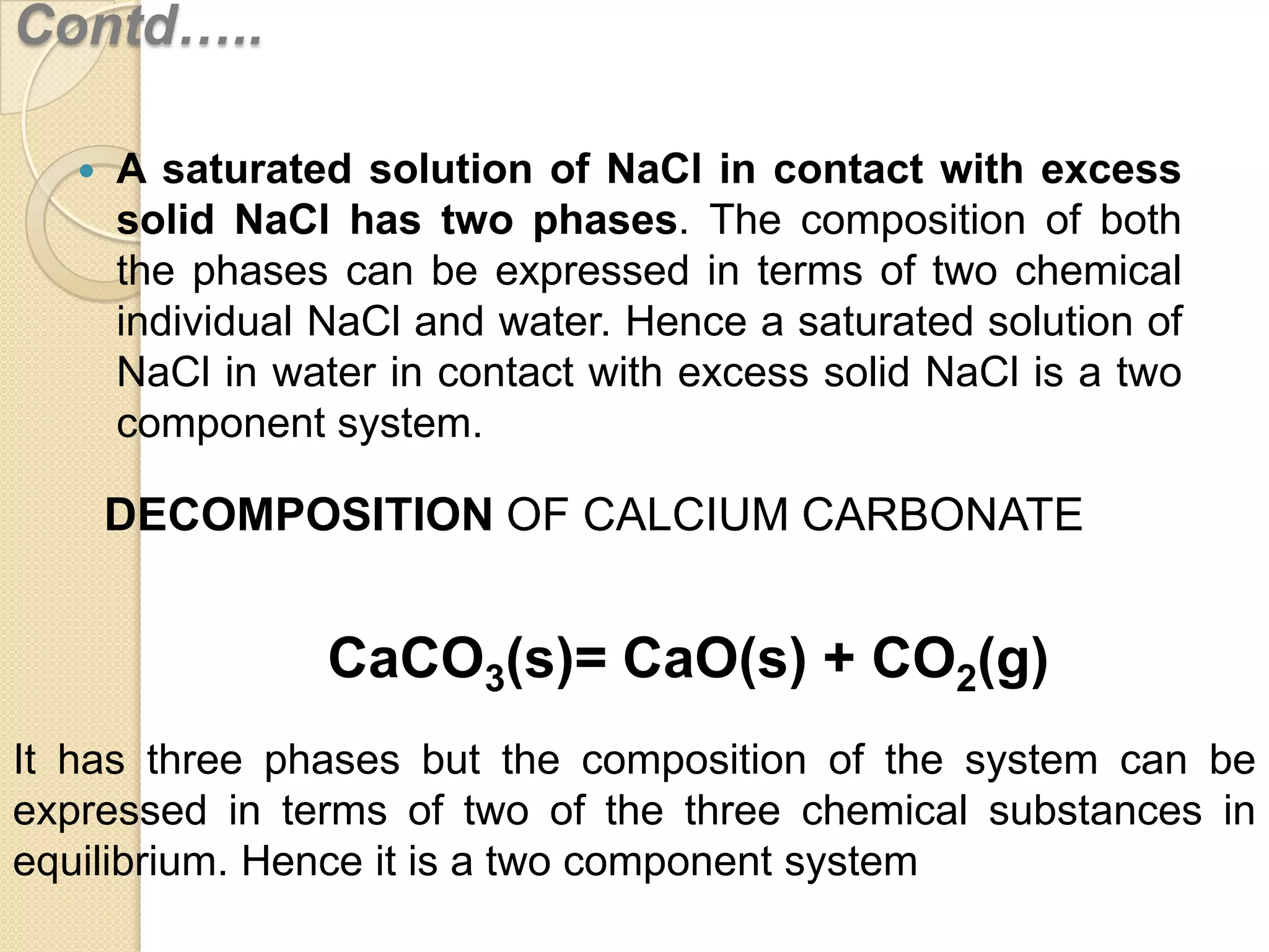 Contd…..


A saturated solution of NaCl in contact with excess
solid NaCl has two phases. The composition of both
the phases can be expressed in terms of two chemical
individual NaCl and water. Hence a saturated solution of
NaCl in water in contact with excess solid NaCl is a two
component system.

DECOMPOSITION OF CALCIUM CARBONATE

CaCO3(s)= CaO(s) + CO2(g)
It has three phases but the composition of the system can be
expressed in terms of two of the three chemical substances in
equilibrium. Hence it is a two component system

 