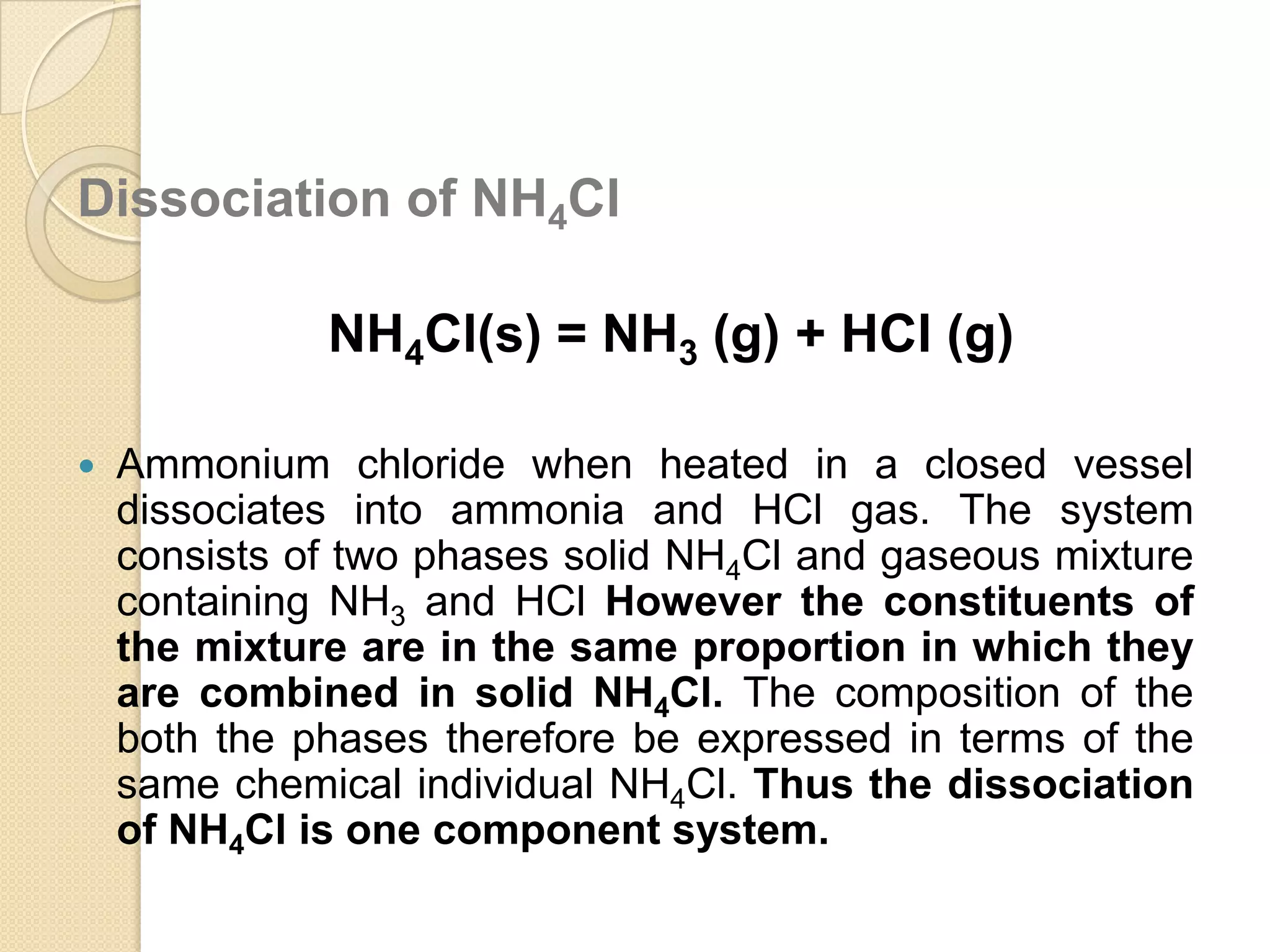 Dissociation of NH4Cl

NH4Cl(s) = NH3 (g) + HCl (g)


Ammonium chloride when heated in a closed vessel
dissociates into ammonia and HCl gas. The system
consists of two phases solid NH4Cl and gaseous mixture
containing NH3 and HCl However the constituents of
the mixture are in the same proportion in which they
are combined in solid NH4Cl. The composition of the
both the phases therefore be expressed in terms of the
same chemical individual NH4Cl. Thus the dissociation
of NH4Cl is one component system.

 