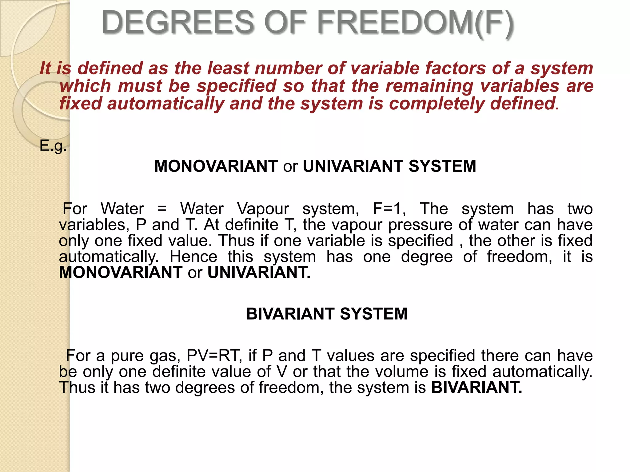 DEGREES OF FREEDOM(F)
It is defined as the least number of variable factors of a system
which must be specified so that the remaining variables are
fixed automatically and the system is completely defined.
E.g.

MONOVARIANT or UNIVARIANT SYSTEM
For Water = Water Vapour system, F=1, The system has two
variables, P and T. At definite T, the vapour pressure of water can have
only one fixed value. Thus if one variable is specified , the other is fixed
automatically. Hence this system has one degree of freedom, it is
MONOVARIANT or UNIVARIANT.
BIVARIANT SYSTEM
For a pure gas, PV=RT, if P and T values are specified there can have
be only one definite value of V or that the volume is fixed automatically.
Thus it has two degrees of freedom, the system is BIVARIANT.

 