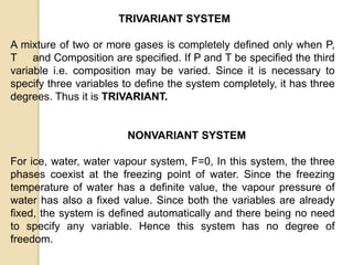 TRIVARIANT SYSTEM
A mixture of two or more gases is completely defined only when P,
T and Composition are specified. If P and T be specified the third
variable i.e. composition may be varied. Since it is necessary to
specify three variables to define the system completely, it has three
degrees. Thus it is TRIVARIANT.

NONVARIANT SYSTEM
For ice, water, water vapour system, F=0, In this system, the three
phases coexist at the freezing point of water. Since the freezing
temperature of water has a definite value, the vapour pressure of
water has also a fixed value. Since both the variables are already
fixed, the system is defined automatically and there being no need
to specify any variable. Hence this system has no degree of
freedom.

 