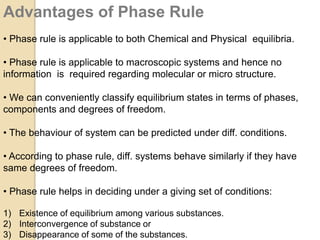 Advantages of Phase Rule
• Phase rule is applicable to both Chemical and Physical equilibria.
• Phase rule is applicable to macroscopic systems and hence no
information is required regarding molecular or micro structure.
• We can conveniently classify equilibrium states in terms of phases,
components and degrees of freedom.
• The behaviour of system can be predicted under diff. conditions.
• According to phase rule, diff. systems behave similarly if they have
same degrees of freedom.

• Phase rule helps in deciding under a giving set of conditions:
1) Existence of equilibrium among various substances.
2) Interconvergence of substance or
3) Disappearance of some of the substances.

 