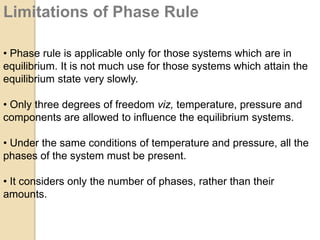 Limitations of Phase Rule
• Phase rule is applicable only for those systems which are in
equilibrium. It is not much use for those systems which attain the
equilibrium state very slowly.
• Only three degrees of freedom viz, temperature, pressure and
components are allowed to influence the equilibrium systems.
• Under the same conditions of temperature and pressure, all the
phases of the system must be present.
• It considers only the number of phases, rather than their
amounts.

 