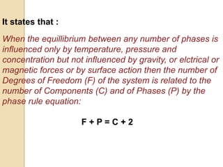 It states that :
When the equillibrium between any number of phases is
influenced only by temperature, pressure and
concentration but not influenced by gravity, or elctrical or
magnetic forces or by surface action then the number of
Degrees of Freedom (F) of the system is related to the
number of Components (C) and of Phases (P) by the
phase rule equation:

F+P=C+2

 