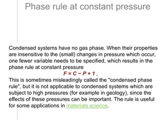 Phase rule at constant pressure

Condensed systems have no gas phase. When their properties
are insensitive to the (small) changes in pressure which occur,
one fewer variable needs to be specified, which results in the
phase rule at constant pressure
F=C−P+1,
This is sometimes misleadingly called the "condensed phase
rule", but it is not applicable to condensed systems which are
subject to high pressures (for example in geology), since the
effects of these pressures can be important. The rule is useful
for some applications in materials science.

 