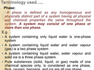 Terminology used…..
Phase:
A phase is defined as any homogeneous and
physically distinct part of a system having all physical
and chemical properties the same throughout the
system. A system may consist of one phase or
more than one phase.
E.g.
 A system containing only liquid water is one-phase
system
 A system containing liquid water and water vapour
(gas) is a two phase system
 A system containing liquid water, water vapour and
solid ice is a three phase system.
 Pure substances (solid, liquid, or gas) made of one
chemical species only, is considered as one phase,

 