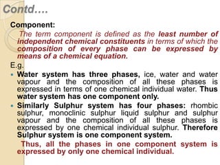 Contd….
Component:
The term component is defined as the least number of
independent chemical constituents in terms of which the
composition of every phase can be expressed by
means of a chemical equation.
E.g.
 Water system has three phases, ice, water and water
vapour and the composition of all these phases is
expressed in terms of one chemical individual water. Thus
water system has one component only.
 Similarly Sulphur system has four phases: rhombic
sulphur, monoclinic sulphur liquid sulphur and sulphur
vapour and the composition of all these phases is
expressed by one chemical individual sulphur. Therefore
Sulphur system is one component system.
Thus, all the phases in one component system is
expressed by only one chemical individual.

 