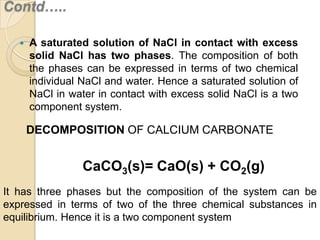 Contd…..


A saturated solution of NaCl in contact with excess
solid NaCl has two phases. The composition of both
the phases can be expressed in terms of two chemical
individual NaCl and water. Hence a saturated solution of
NaCl in water in contact with excess solid NaCl is a two
component system.

DECOMPOSITION OF CALCIUM CARBONATE

CaCO3(s)= CaO(s) + CO2(g)
It has three phases but the composition of the system can be
expressed in terms of two of the three chemical substances in
equilibrium. Hence it is a two component system

 