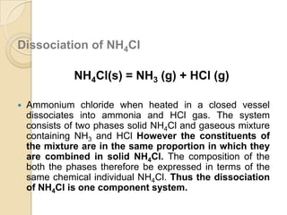 Dissociation of NH4Cl

NH4Cl(s) = NH3 (g) + HCl (g)


Ammonium chloride when heated in a closed vessel
dissociates into ammonia and HCl gas. The system
consists of two phases solid NH4Cl and gaseous mixture
containing NH3 and HCl However the constituents of
the mixture are in the same proportion in which they
are combined in solid NH4Cl. The composition of the
both the phases therefore be expressed in terms of the
same chemical individual NH4Cl. Thus the dissociation
of NH4Cl is one component system.

 