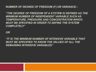 NUMBER OF DEGREE OF FREEDOM (F) OR VARIANCE:-
“THE DEGREE OF FREEDOM OF A SYSTEM IS DEFINED AS THE
MINIMUM NUMBER OF INDEPENDENT VARIABLE SUCH AS
TEMPERATURE, PRESSURE AND CONCENTRATION WHICH
MUST BE SPECIFIED IN ORDER TO DEFINE THE SYSTEM
COMPLETELY”
OR
“IT IS THE MINIMUM NUMBER OF INTENSIVE VARIABLE THAT
MUST BE SPECIFIED TO KNOW THE VALUES OF ALL THE
REMAINING INTENSIVE VARIABLES”
 