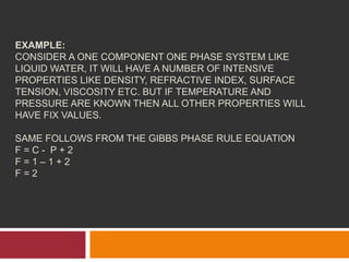 EXAMPLE:
CONSIDER A ONE COMPONENT ONE PHASE SYSTEM LIKE
LIQUID WATER, IT WILL HAVE A NUMBER OF INTENSIVE
PROPERTIES LIKE DENSITY, REFRACTIVE INDEX, SURFACE
TENSION, VISCOSITY ETC. BUT IF TEMPERATURE AND
PRESSURE ARE KNOWN THEN ALL OTHER PROPERTIES WILL
HAVE FIX VALUES.
SAME FOLLOWS FROM THE GIBBS PHASE RULE EQUATION
F = C - P + 2
F = 1 – 1 + 2
F = 2
 