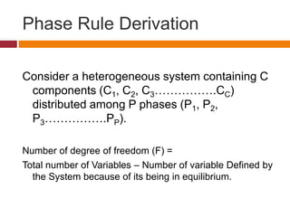Phase Rule Derivation
Consider a heterogeneous system containing C
components (C1, C2, C3…………….CC)
distributed among P phases (P1, P2,
P3…………….PP).
Number of degree of freedom (F) =
Total number of Variables – Number of variable Defined by
the System because of its being in equilibrium.
 