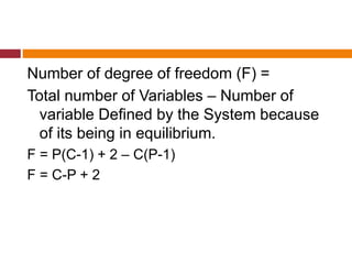 Number of degree of freedom (F) =
Total number of Variables – Number of
variable Defined by the System because
of its being in equilibrium.
F = P(C-1) + 2 – C(P-1)
F = C-P + 2
 
