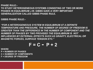PHASE RULE:-
TO STUDY HETEROGENEOUS SYSTEMS CONSISTING OF TWO OR MORE
PHASES IN EQUILIBRIUM J.W. GIBBS GAVE A VERY IMPORTANT
GENERALIZATION CALLED GIBBS PHASE RULE.
GIBBS PHASE RULE:-
“FOR A HETEROGENEOUS SYSTEM IN EQUILIBRIUM AT A DEFINITE
TEMPERATURE AND PRESSURE, THE NUMBER OF DEGREE OF FREEDOM IS
GREATER THAN THE DIFFERENCE IN THE NUMBER OF COMPONENT AND THE
NUMBER OF PHASES BY TWO PROVIDED THE EQUILIBRIUM IS NOT
INFLUENCED BY EXTERNAL EFFECTS SUCH AS GRAVITY, ELECTRICAL OR
MAGNETIC FORCES, SURFACE TENSION ETC.”
F = C - P + 2
WHERE
P = NUMBER OF PHASES
C = NUMBER OF COMPONENTS
F = DEGREE OF FREEDOM
 