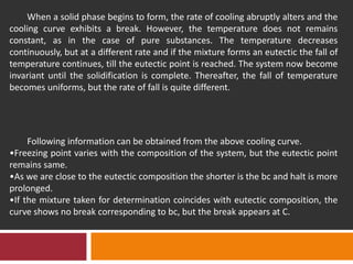 When a solid phase begins to form, the rate of cooling abruptly alters and the
cooling curve exhibits a break. However, the temperature does not remains
constant, as in the case of pure substances. The temperature decreases
continuously, but at a different rate and if the mixture forms an eutectic the fall of
temperature continues, till the eutectic point is reached. The system now become
invariant until the solidification is complete. Thereafter, the fall of temperature
becomes uniforms, but the rate of fall is quite different.
Following information can be obtained from the above cooling curve.
•Freezing point varies with the composition of the system, but the eutectic point
remains same.
•As we are close to the eutectic composition the shorter is the bc and halt is more
prolonged.
•If the mixture taken for determination coincides with eutectic composition, the
curve shows no break corresponding to bc, but the break appears at C.
 